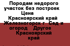 Породам недорого участок без построек › Цена ­ 20 - Красноярский край, Железногорск г. Сад и огород » Другое   . Красноярский край